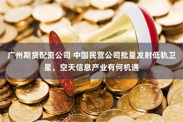 广州期货配资公司 中国民营公司批量发射低轨卫星，空天信息产业有何机遇