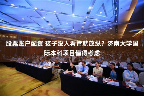 股票账户配资 孩子没人看管就放纵？济南大学国际本科项目值得考虑