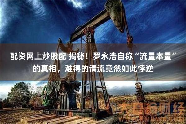 配资网上炒股配 揭秘！罗永浩自称“流量本量”的真相，难得的清流竟然如此悖逆