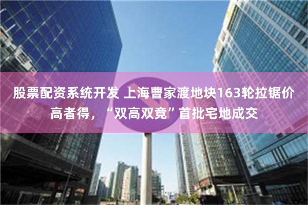 股票配资系统开发 上海曹家渡地块163轮拉锯价高者得，“双高双竞”首批宅地成交