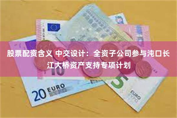 股票配资含义 中交设计：全资子公司参与沌口长江大桥资产支持专项计划