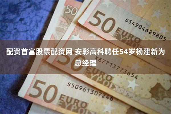 配资首富股票配资网 安彩高科聘任54岁杨建新为总经理