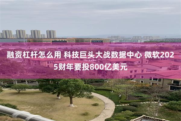 融资杠杆怎么用 科技巨头大战数据中心 微软2025财年要投800亿美元