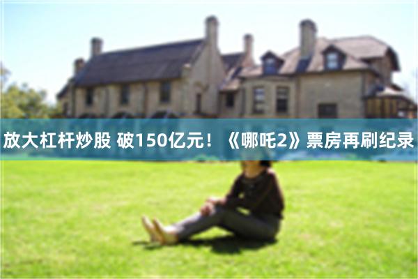放大杠杆炒股 破150亿元！《哪吒2》票房再刷纪录