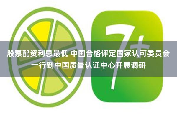 股票配资利息最低 中国合格评定国家认可委员会一行到中国质量认证中心开展调研