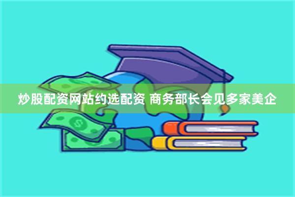 炒股配资网站约选配资 商务部长会见多家美企
