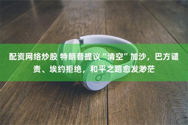 配资网络炒股 特朗普提议“清空”加沙，巴方谴责、埃约拒绝，和平之路愈发渺茫