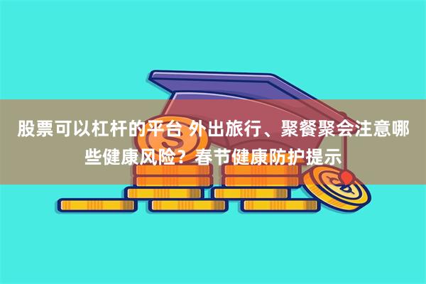 股票可以杠杆的平台 外出旅行、聚餐聚会注意哪些健康风险？春节健康防护提示