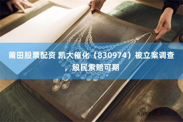 莆田股票配资 凯大催化（830974）被立案调查，股民索赔可期