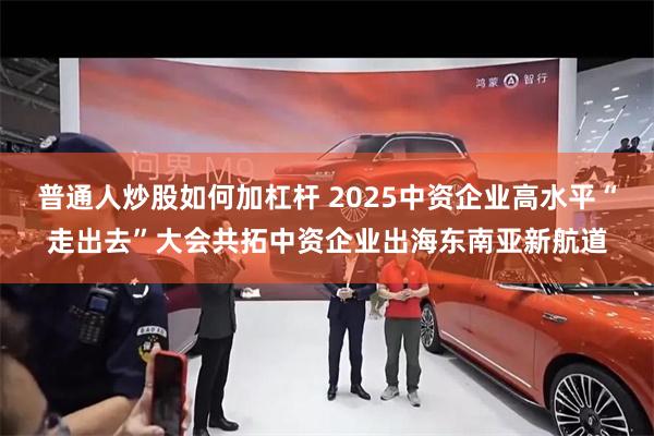 普通人炒股如何加杠杆 2025中资企业高水平“走出去”大会共拓中资企业出海东南亚新航道
