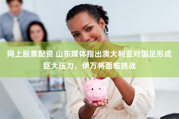 网上股票配资 山东媒体指出澳大利亚对国足形成巨大压力，伊万将面临挑战