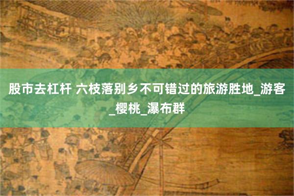 股市去杠杆 六枝落别乡不可错过的旅游胜地_游客_樱桃_瀑布群