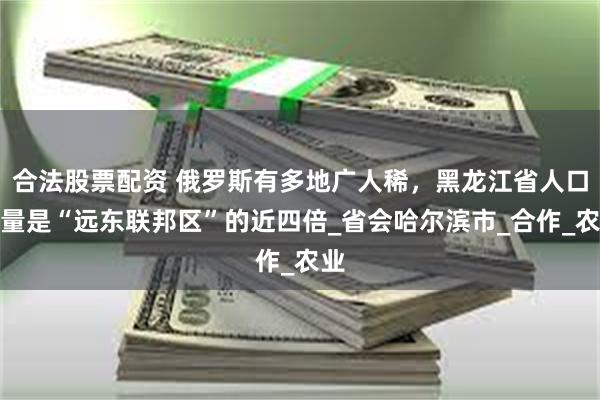 合法股票配资 俄罗斯有多地广人稀，黑龙江省人口数量是“远东联邦区”的近四倍_省会哈尔滨市_合作_农业