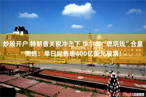 炒股开户 特朗普关税冲击下 华尔街“聪明钱”仓皇而逃：单日抛售逾400亿美元股票！