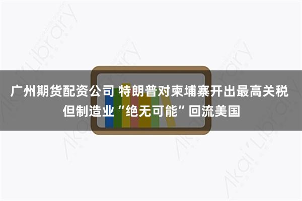广州期货配资公司 特朗普对柬埔寨开出最高关税 但制造业“绝无可能”回流美国