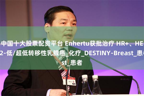 中国十大股票配资平台 Enhertu获批治疗 HR+、HER2-低/超低转移性乳腺癌_化疗_DESTINY-Breast_患者