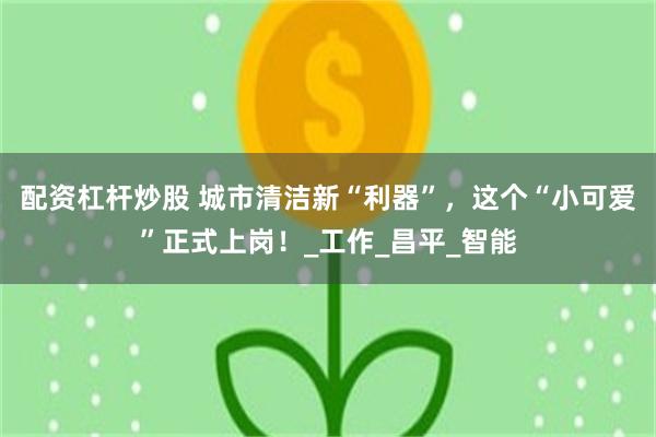 配资杠杆炒股 城市清洁新“利器”，这个“小可爱”正式上岗！_工作_昌平_智能