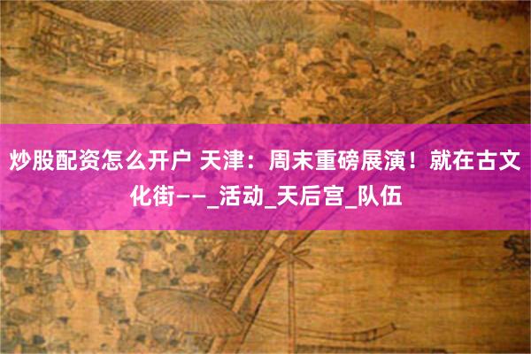 炒股配资怎么开户 天津：周末重磅展演！就在古文化街——_活动_天后宫_队伍