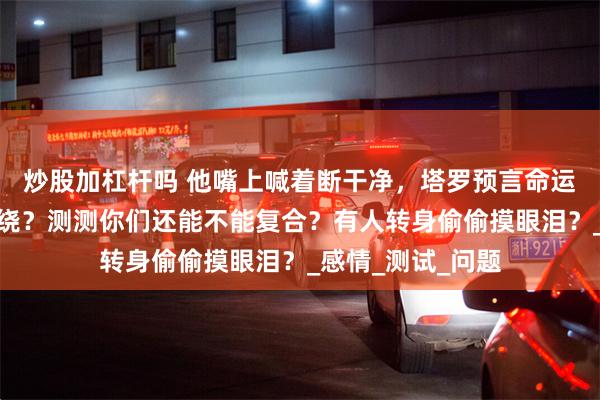 炒股加杠杆吗 他嘴上喊着断干净，塔罗预言命运红线仍然紧紧缠绕？测测你们还能不能复合？有人转身偷偷摸眼泪？_感情_测试_问题
