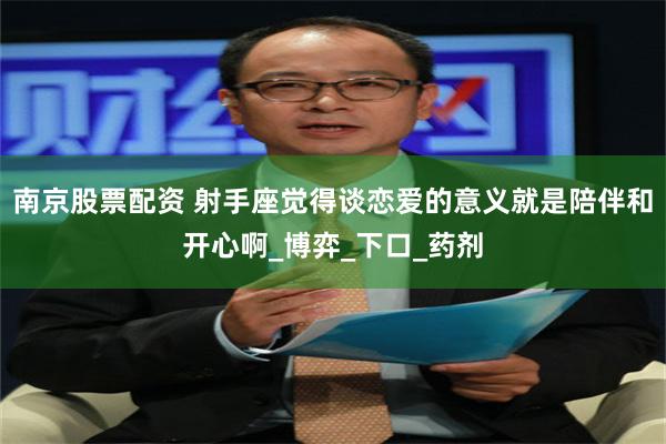 南京股票配资 射手座觉得谈恋爱的意义就是陪伴和开心啊_博弈_下口_药剂