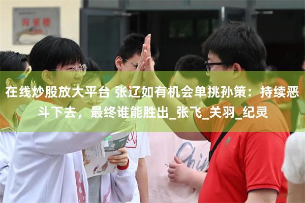 在线炒股放大平台 张辽如有机会单挑孙策：持续恶斗下去，最终谁能胜出_张飞_关羽_纪灵