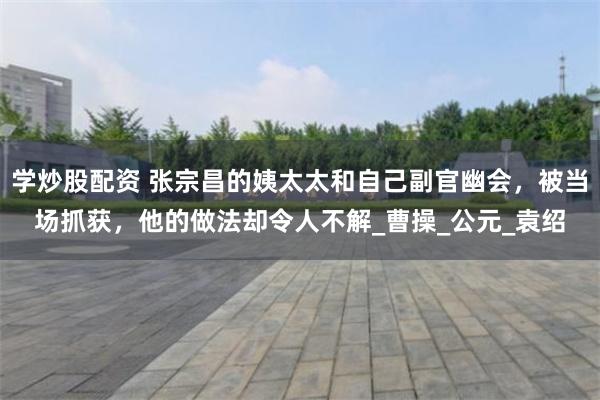 学炒股配资 张宗昌的姨太太和自己副官幽会，被当场抓获，他的做法却令人不解_曹操_公元_袁绍