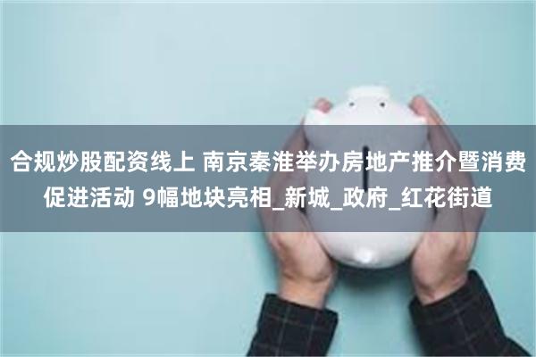 合规炒股配资线上 南京秦淮举办房地产推介暨消费促进活动 9幅地块亮相_新城_政府_红花街道