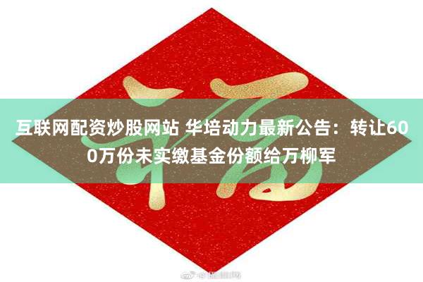 互联网配资炒股网站 华培动力最新公告：转让600万份未实缴基金份额给万柳军