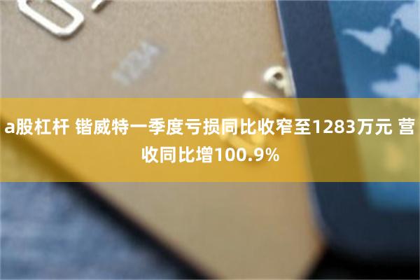 a股杠杆 锴威特一季度亏损同比收窄至1283万元 营收同比增100.9%