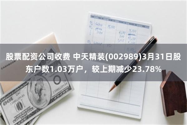 股票配资公司收费 中天精装(002989)3月31日股东户数1.03万户，较上期减少23.78%