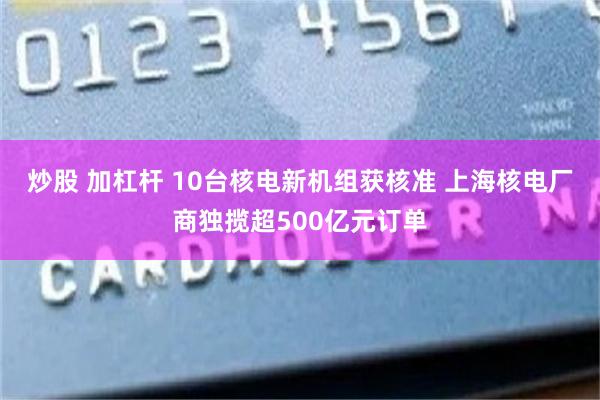 炒股 加杠杆 10台核电新机组获核准 上海核电厂商独揽超500亿元订单