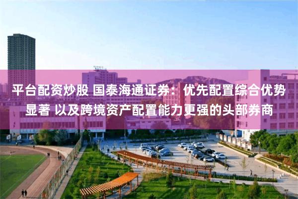 平台配资炒股 国泰海通证券：优先配置综合优势显著 以及跨境资产配置能力更强的头部券商