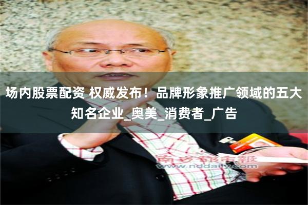 场内股票配资 权威发布！品牌形象推广领域的五大知名企业_奥美_消费者_广告