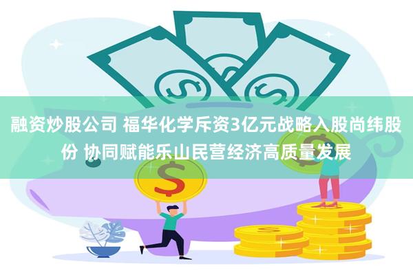 融资炒股公司 福华化学斥资3亿元战略入股尚纬股份 协同赋能乐山民营经济高质量发展