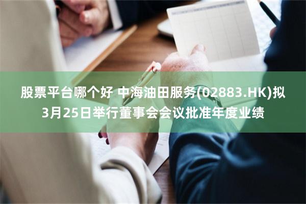 股票平台哪个好 中海油田服务(02883.HK)拟3月25日举行董事会会议批准年度业绩