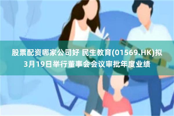 股票配资哪家公司好 民生教育(01569.HK)拟3月19日举行董事会会议审批年度业绩