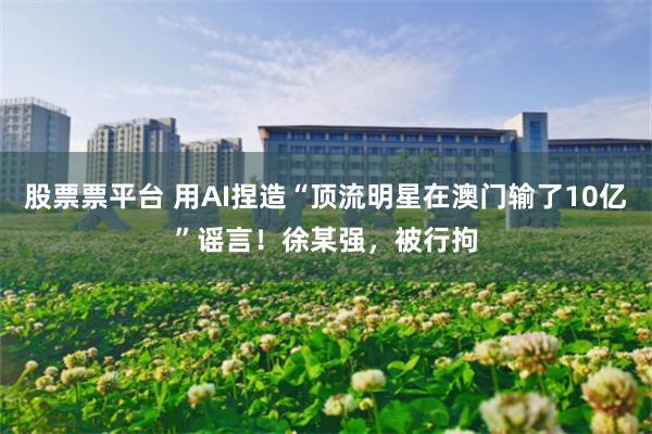 股票票平台 用AI捏造“顶流明星在澳门输了10亿”谣言！徐某强，被行拘