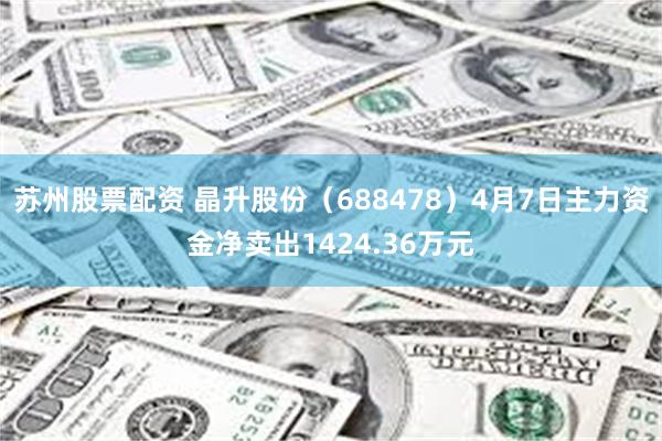 苏州股票配资 晶升股份（688478）4月7日主力资金净卖出1424.36万元