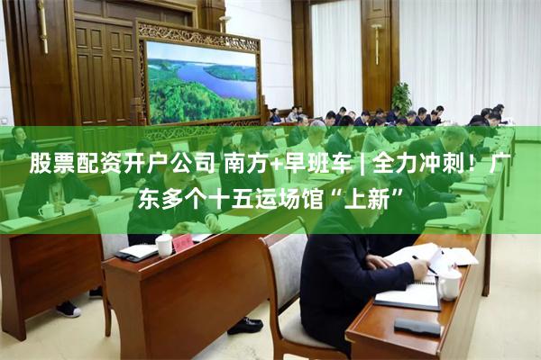 股票配资开户公司 南方+早班车 | 全力冲刺！广东多个十五运场馆“上新”