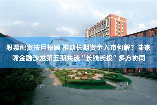 股票配资按月投顾 推动长期资金入市何解？陆家嘴金融沙龙第五期共谈“长钱长投”多方协同