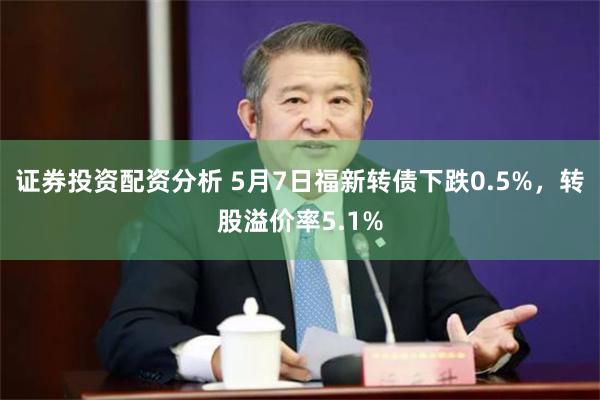 证券投资配资分析 5月7日福新转债下跌0.5%，转股溢价率5.1%