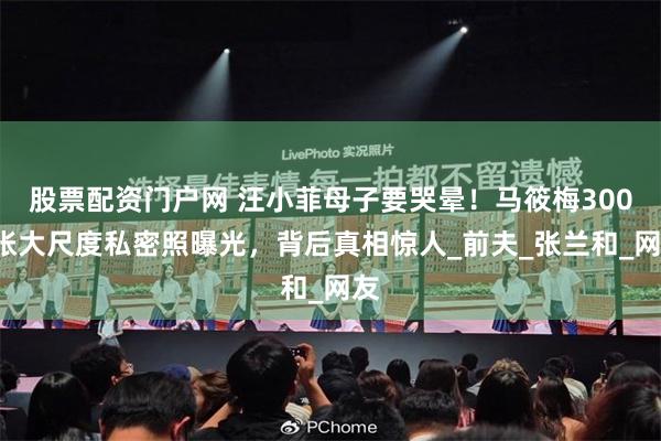 股票配资门户网 汪小菲母子要哭晕！马筱梅3000张大尺度私密照曝光，背后真相惊人_前夫_张兰和_网友
