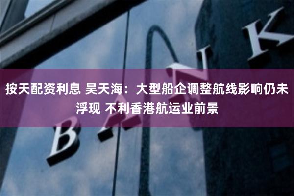 按天配资利息 吴天海：大型船企调整航线影响仍未浮现 不利香港航运业前景
