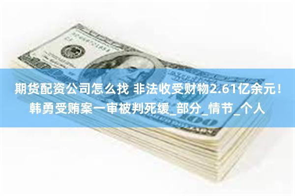 期货配资公司怎么找 非法收受财物2.61亿余元！韩勇受贿案一审被判死缓_部分_情节_个人