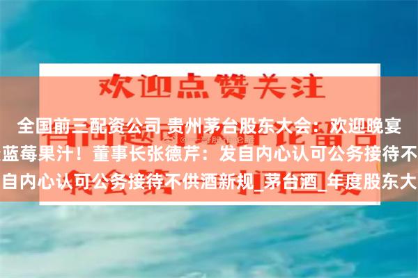 全国前三配资公司 贵州茅台股东大会：欢迎晚宴改自助餐，飞天茅台变蓝莓果汁！董事长张德芹：发自内心认可公务接待不供酒新规_茅台酒_年度股东大会