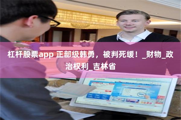 杠杆股票app 正部级韩勇，被判死缓！_财物_政治权利_吉林省