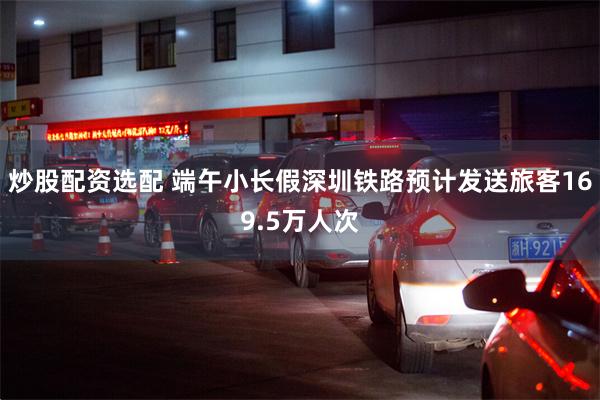 炒股配资选配 端午小长假深圳铁路预计发送旅客169.5万人次