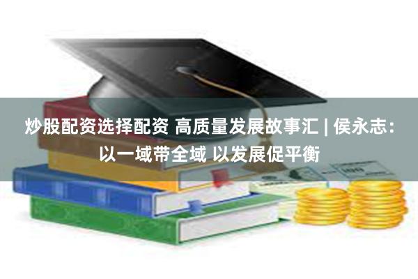 炒股配资选择配资 高质量发展故事汇 | 侯永志：以一域带全域 以发展促平衡