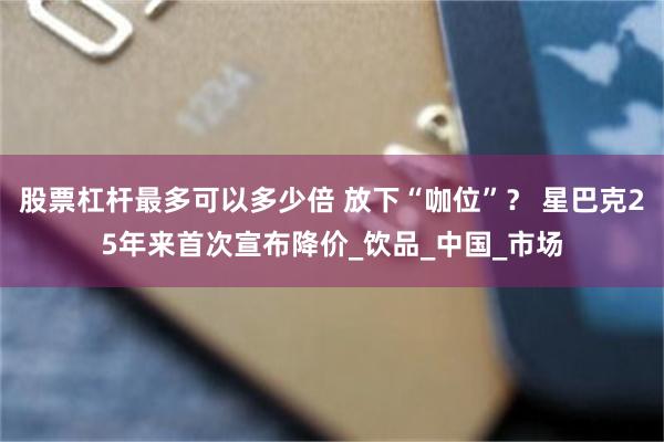 股票杠杆最多可以多少倍 放下“咖位”？ 星巴克25年来首次宣布降价_饮品_中国_市场