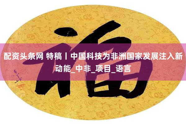 配资头条网 特稿丨中国科技为非洲国家发展注入新动能_中非_项目_语言